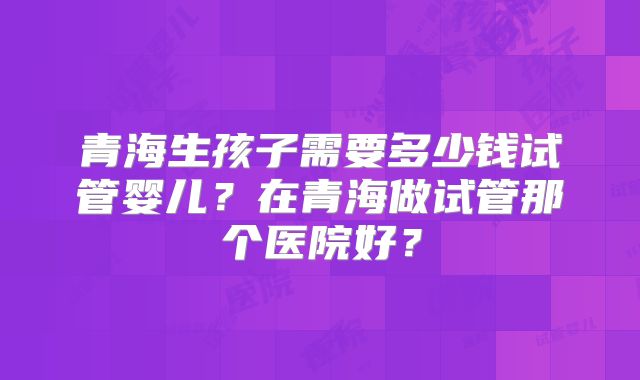 青海生孩子需要多少钱试管婴儿？在青海做试管那个医院好？