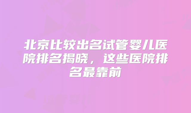 北京比较出名试管婴儿医院排名揭晓，这些医院排名最靠前