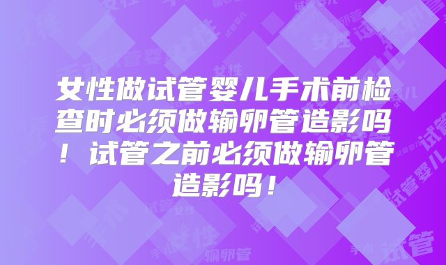 女性做试管婴儿手术前检查时必须做输卵管造影吗!试管之前必须做输卵管造影吗!