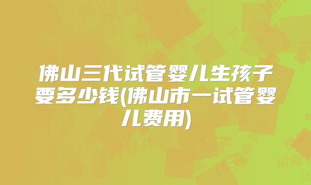 佛山三代试管婴儿生孩子要多少钱(佛山市一试管婴儿费用)