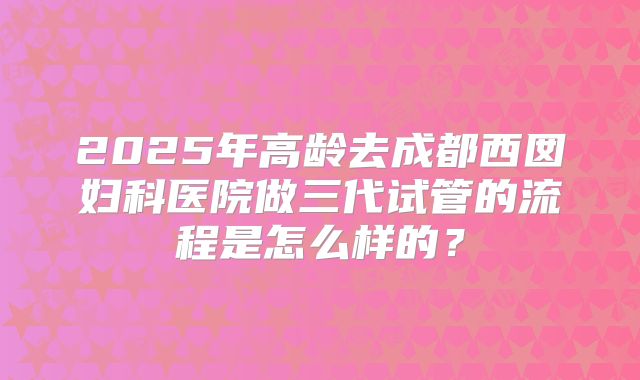 2025年高龄去成都西囡妇科医院做三代试管的流程是怎么样的？