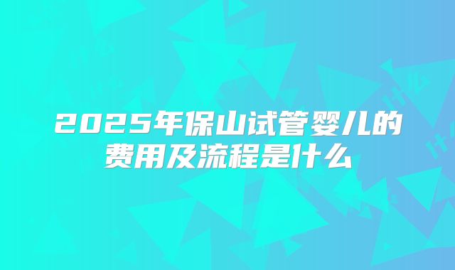 2025年保山试管婴儿的费用及流程是什么