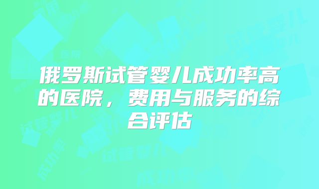 俄罗斯试管婴儿成功率高的医院,费用与服务的综合评估