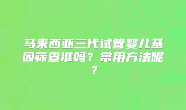 马来西亚三代试管婴儿基因筛查准吗？常用方法呢？