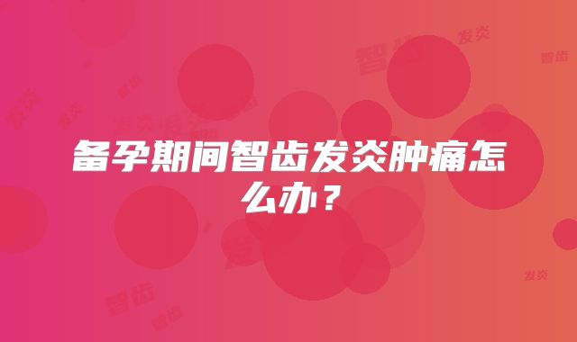 备孕期间智齿发炎肿痛怎么办？