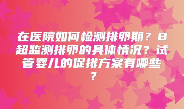 在医院如何检测排卵期？B超监测排卵的具体情况？试管婴儿的促排方案有哪些？
