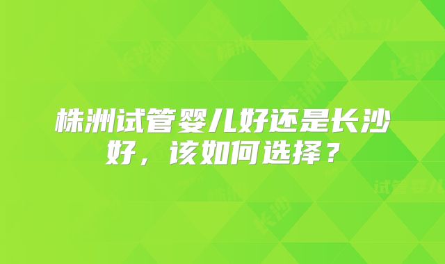 株洲试管婴儿好还是长沙好，该如何选择？