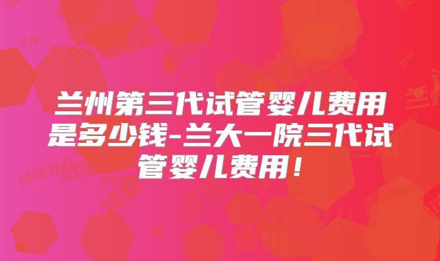 兰州第三代试管婴儿费用是多少钱-兰大一院三代试管婴儿费用！
