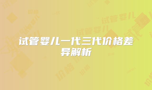 试管婴儿一代三代价格差异解析