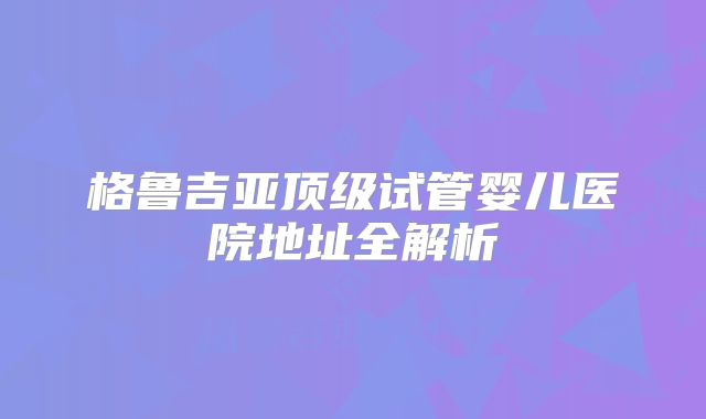 格鲁吉亚顶级试管婴儿医院地址全解析