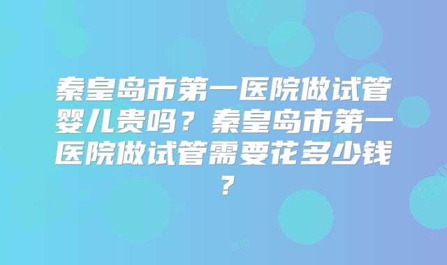 秦皇岛市第一医院做试管婴儿贵吗？秦皇岛市第一医院做试管需要花多少钱？