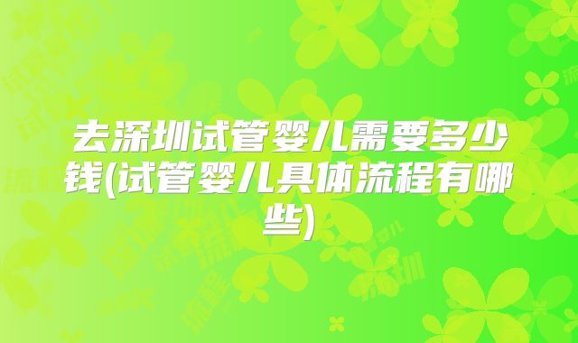 去深圳试管婴儿需要多少钱(试管婴儿具体流程有哪些)