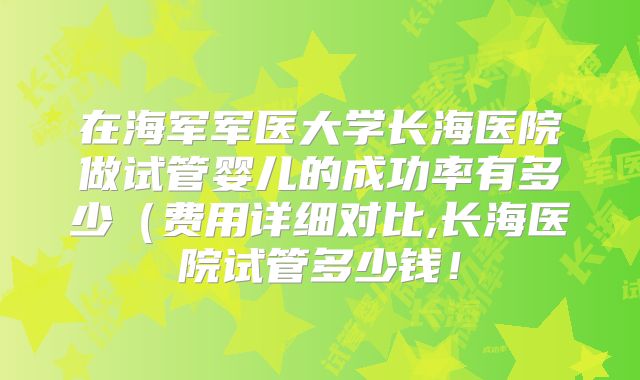 在海军军医大学长海医院做试管婴儿的成功率有多少（费用详细对比,长海医院试管多少钱！