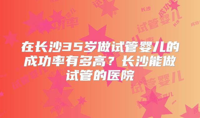 在长沙35岁做试管婴儿的成功率有多高？长沙能做试管的医院