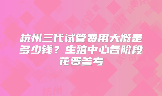 杭州三代试管费用大概是多少钱？生殖中心各阶段花费参考
