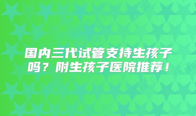 国内三代试管支持生孩子吗？附生孩子医院推荐！