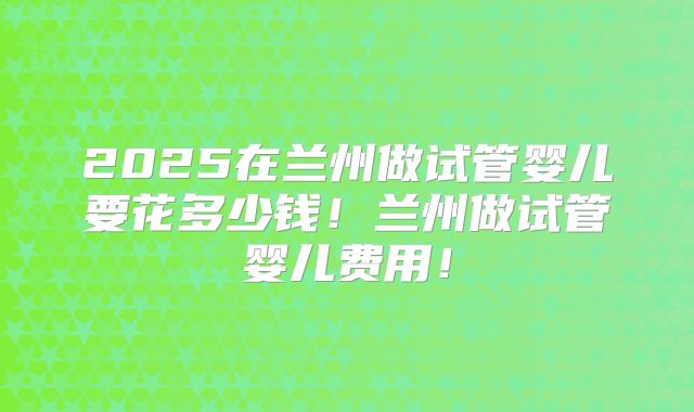 2025在兰州做试管婴儿要花多少钱！兰州做试管婴儿费用！