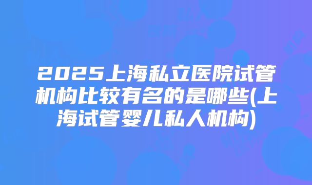 2025上海私立医院试管机构比较有名的是哪些(上海试管婴儿私人机构)