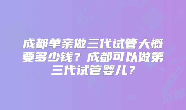 成都单亲做三代试管大概要多少钱?成都可以做第三代试管婴儿?