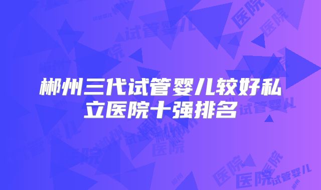 郴州三代试管婴儿较好私立医院十强排名