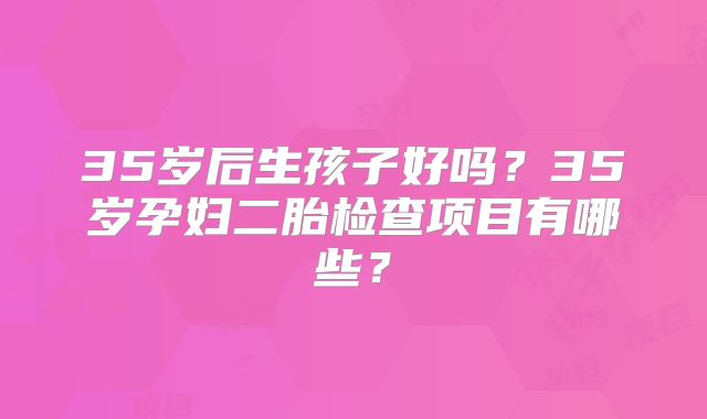 35岁后生孩子好吗?35岁孕妇二胎检查项目有哪些?