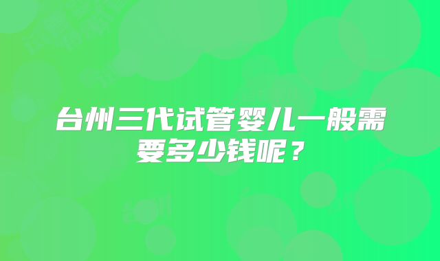 台州三代试管婴儿一般需要多少钱呢？