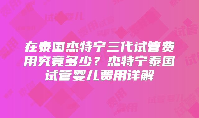 在泰国杰特宁三代试管费用究竟多少？杰特宁泰国试管婴儿费用详解