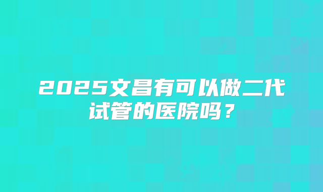 2025文昌有可以做二代试管的医院吗？