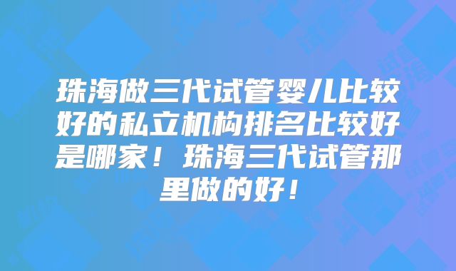 珠海做三代试管婴儿比较好的私立机构排名比较好是哪家!珠海三代试管那里做的好!