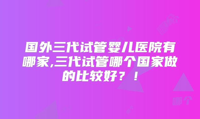 国外三代试管婴儿医院有哪家,三代试管哪个国家做的比较好？！