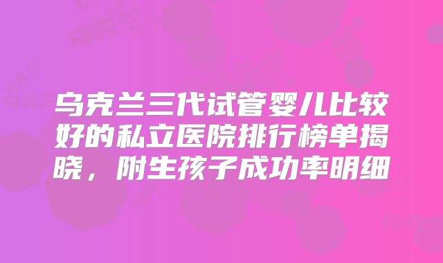 乌克兰三代试管婴儿比较好的私立医院排行榜单揭晓,附生孩子成功率明细