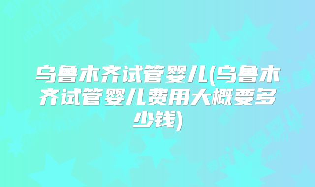 乌鲁木齐试管婴儿(乌鲁木齐试管婴儿费用大概要多少钱)