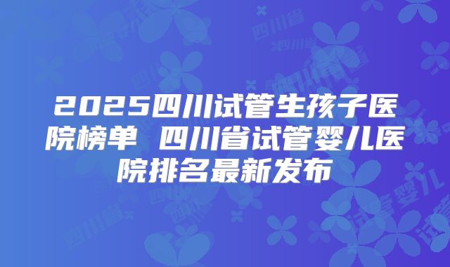 2025四川试管生孩子医院榜单 四川省试管婴儿医院排名最新发布