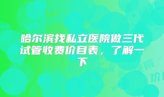 哈尔滨找私立医院做三代试管收费价目表,了解一下