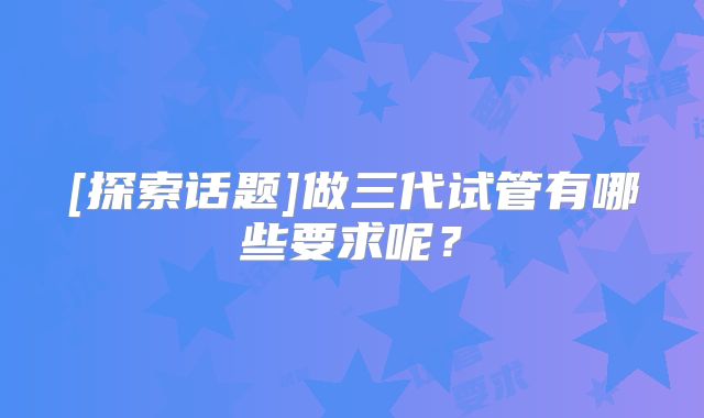 [探索话题]做三代试管有哪些要求呢？