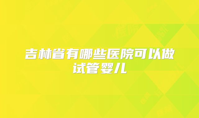 吉林省有哪些医院可以做试管婴儿