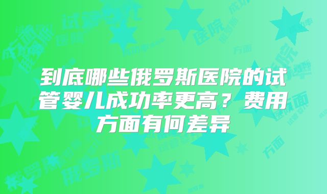到底哪些俄罗斯医院的试管婴儿成功率更高？费用方面有何差异