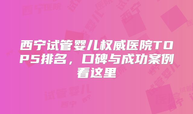 西宁试管婴儿权威医院TOP5排名,口碑与成功案例看这里