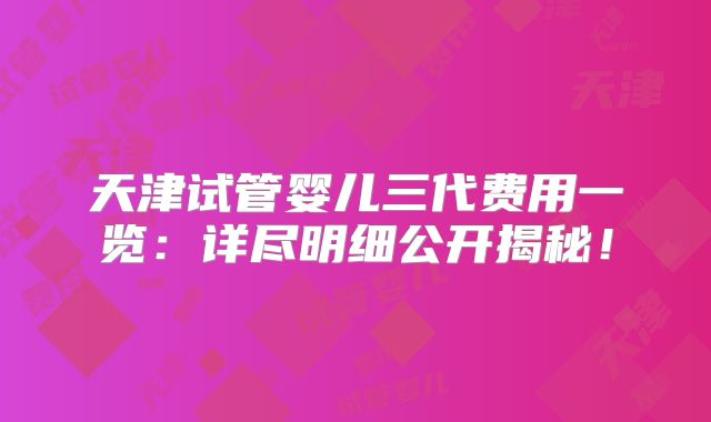 天津试管婴儿三代费用一览：详尽明细公开揭秘！