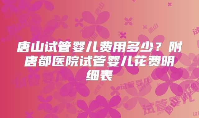 唐山试管婴儿费用多少？附唐都医院试管婴儿花费明细表