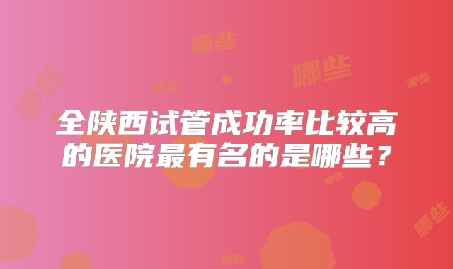 全陕西试管成功率比较高的医院最有名的是哪些？
