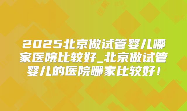2025北京做试管婴儿哪家医院比较好_北京做试管婴儿的医院哪家比较好!