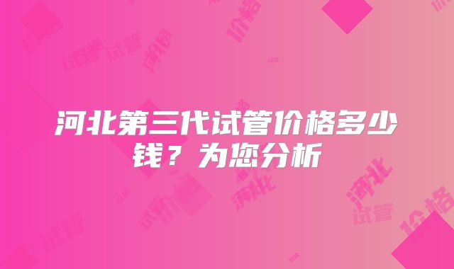 河北第三代试管价格多少钱?为您分析