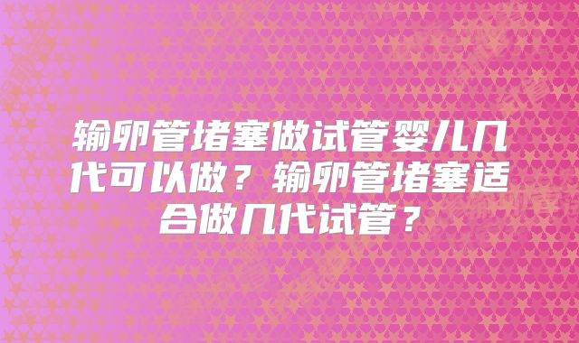 输卵管堵塞做试管婴儿几代可以做？输卵管堵塞适合做几代试管？