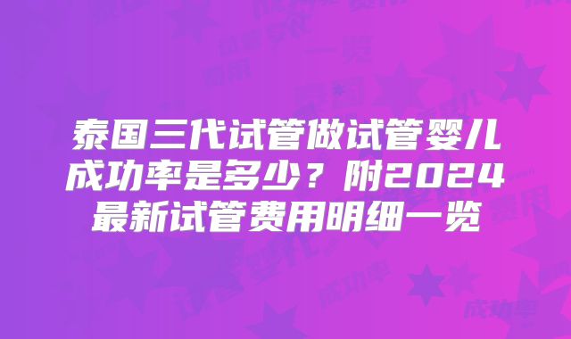 泰国三代试管做试管婴儿成功率是多少？附2024最新试管费用明细一览