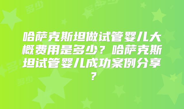 哈萨克斯坦做试管婴儿大概费用是多少？哈萨克斯坦试管婴儿成功案例分享？