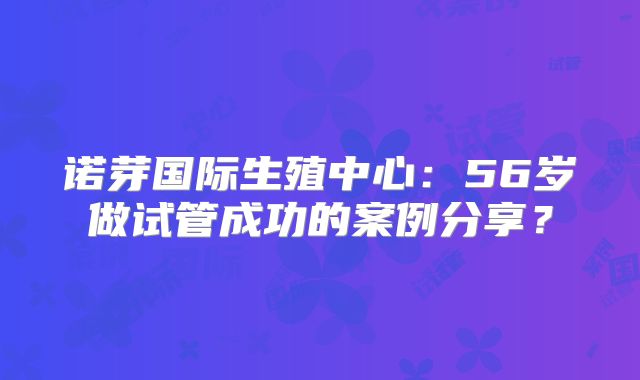 诺芽国际生殖中心：56岁做试管成功的案例分享？