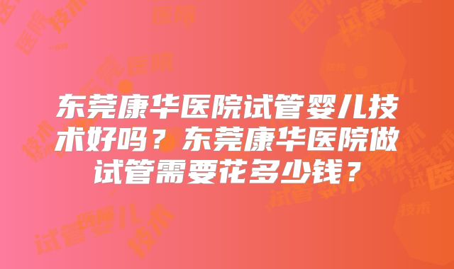东莞康华医院试管婴儿技术好吗?东莞康华医院做试管需要花多少钱?