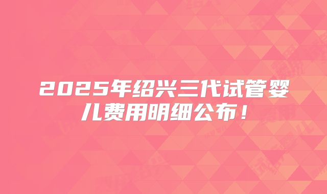 2025年绍兴三代试管婴儿费用明细公布！