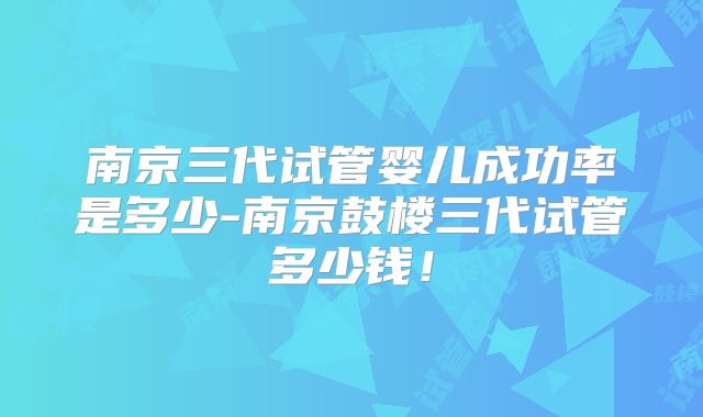 南京三代试管婴儿成功率是多少-南京鼓楼三代试管多少钱!